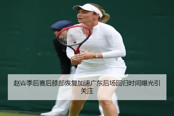 赵睿季后赛后膝部恢复加速广东后场回归时间曝光引关注
